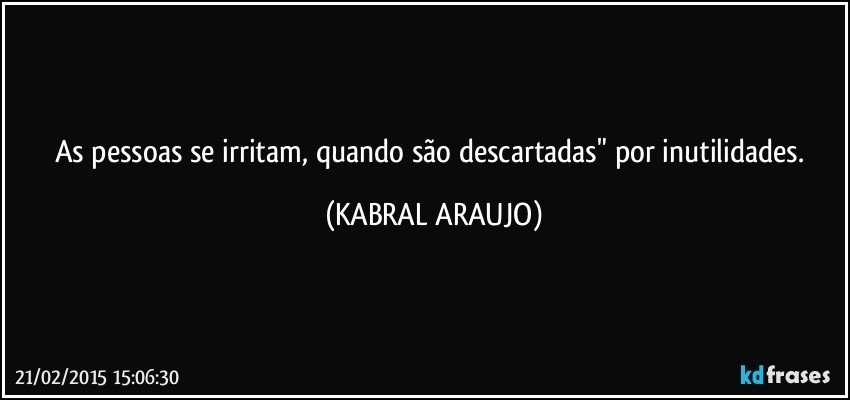 As pessoas se irritam, quando são descartadas" por inutilidades. (KABRAL ARAUJO)