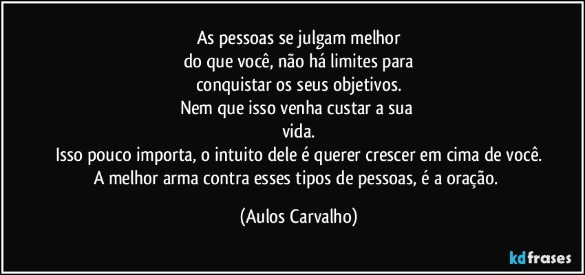 As pessoas se julgam melhor
do que você, não há limites para
conquistar os seus objetivos.
Nem que isso venha custar a sua 
vida.
Isso pouco importa, o intuito dele é querer crescer em cima de você.
A melhor arma contra esses tipos de pessoas, é a oração. (Aulos Carvalho)