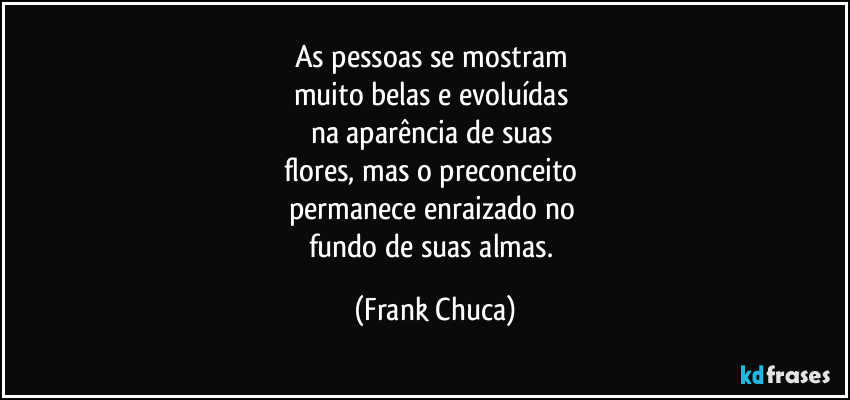 As pessoas se mostram 
muito belas e evoluídas 
na aparência de suas 
flores, mas o preconceito 
permanece enraizado no 
fundo de suas almas. (Frank Chuca)
