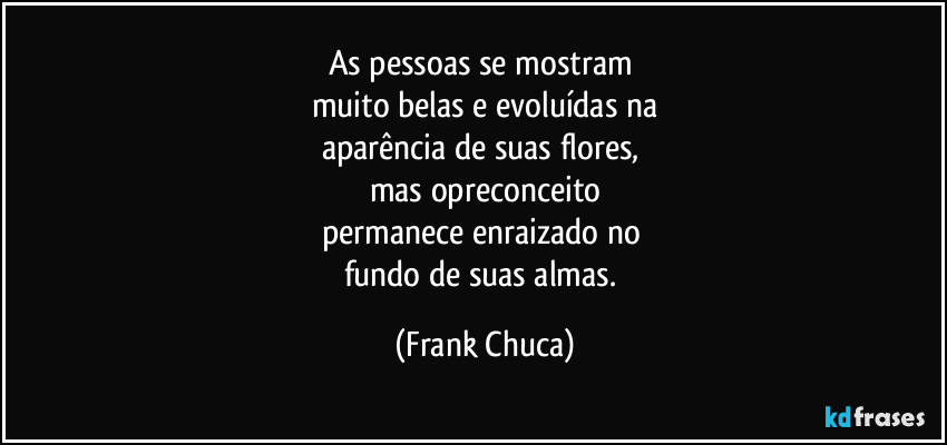 As pessoas se mostram 
muito belas e evoluídas na
aparência de suas flores, 
mas opreconceito
permanece enraizado no 
fundo de suas almas. (Frank Chuca)