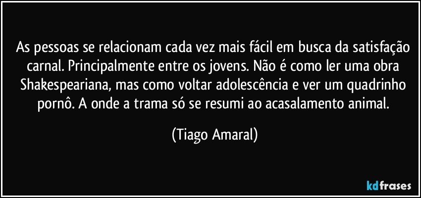 As pessoas se relacionam cada vez mais fácil em busca da satisfação carnal. Principalmente entre os jovens. Não é como ler uma obra Shakespeariana, mas como voltar adolescência e ver um quadrinho pornô. A onde a trama só se resumi ao acasalamento animal. (Tiago Amaral)