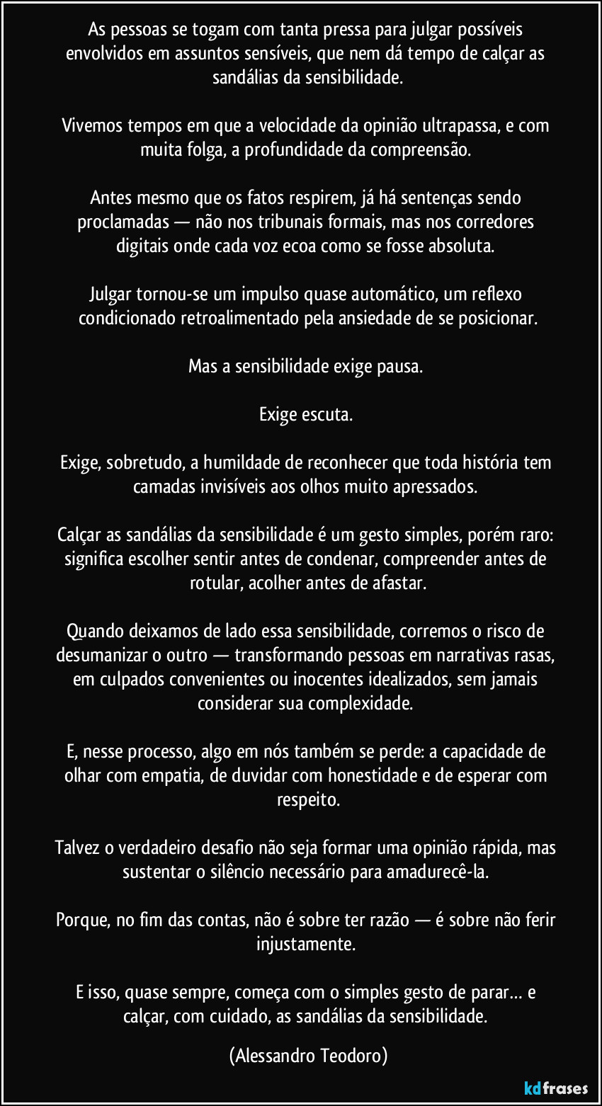 As pessoas se togam com tanta pressa para julgar possíveis envolvidos em assuntos sensíveis, que nem dá tempo de calçar as sandálias da sensibilidade.

Vivemos tempos em que a velocidade da opinião ultrapassa, e com muita folga, a profundidade da compreensão. 

Antes mesmo que os fatos respirem, já há sentenças sendo proclamadas — não nos tribunais formais, mas nos corredores digitais onde cada voz ecoa como se fosse absoluta. 

Julgar tornou-se um impulso quase automático, um reflexo condicionado retroalimentado pela ansiedade de se posicionar.

Mas a sensibilidade exige pausa. 

Exige escuta. 

Exige, sobretudo, a humildade de reconhecer que toda história tem camadas invisíveis aos olhos muito apressados. 

Calçar as sandálias da sensibilidade é um gesto simples, porém raro: significa escolher sentir antes de condenar, compreender antes de rotular, acolher antes de afastar.

Quando deixamos de lado essa sensibilidade, corremos o risco de desumanizar o outro — transformando pessoas em narrativas rasas, em culpados convenientes ou inocentes idealizados, sem jamais considerar sua complexidade. 

E, nesse processo, algo em nós também se perde: a capacidade de olhar com empatia, de duvidar com honestidade e de esperar com respeito.

Talvez o verdadeiro desafio não seja formar uma opinião rápida, mas sustentar o silêncio necessário para amadurecê-la. 

Porque, no fim das contas, não é sobre ter razão — é sobre não ferir injustamente. 

E isso, quase sempre, começa com o simples gesto de parar… e calçar, com cuidado, as sandálias da sensibilidade. (Alessandro Teodoro)