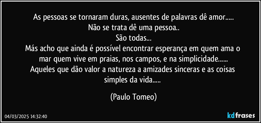As pessoas se tornaram duras, ausentes de palavras dê amor...
Não se trata dê uma pessoa..
São todas...
Más acho que ainda é possível encontrar esperança em quem ama o mar quem vive em praias, nos campos, e na simplicidade...
Aqueles que dão valor a natureza a amizades sinceras e as coisas simples da vida... (Paulo Tomeo)