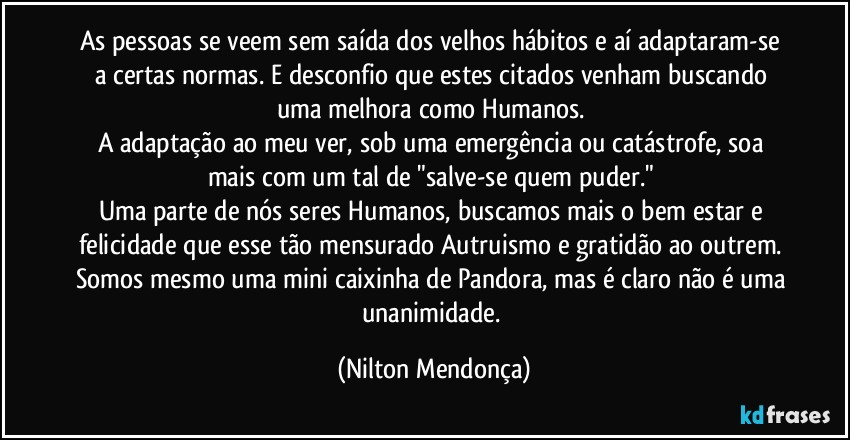 As pessoas se veem sem saída dos velhos hábitos e aí adaptaram-se a certas normas. E desconfio que estes citados venham buscando uma melhora como Humanos. 
A adaptação ao meu ver, sob uma emergência ou catástrofe, soa mais com um tal de "salve-se quem puder." 
Uma parte de nós seres Humanos, buscamos mais o bem estar e felicidade que esse tão mensurado Autruismo e gratidão ao outrem. 
Somos mesmo uma mini caixinha de Pandora, mas é claro não é uma unanimidade. (Nilton Mendonça)