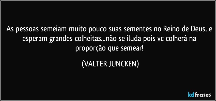 As pessoas semeiam muito pouco suas sementes no Reino de Deus, e esperam grandes colheitas...não se iluda pois vc colherá na proporção que semear! (VALTER JUNCKEN)