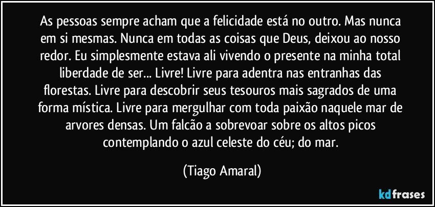 As pessoas sempre acham que a felicidade está no outro. Mas nunca em si mesmas. Nunca em todas as coisas que Deus, deixou ao nosso redor. Eu simplesmente estava ali vivendo o presente na minha total liberdade de ser... Livre! Livre para adentra nas entranhas das florestas. Livre para descobrir seus tesouros mais sagrados de uma forma mística. Livre para mergulhar com toda paixão naquele mar de arvores densas. Um falcão a sobrevoar sobre os altos picos contemplando o azul celeste do céu; do mar. (Tiago Amaral)