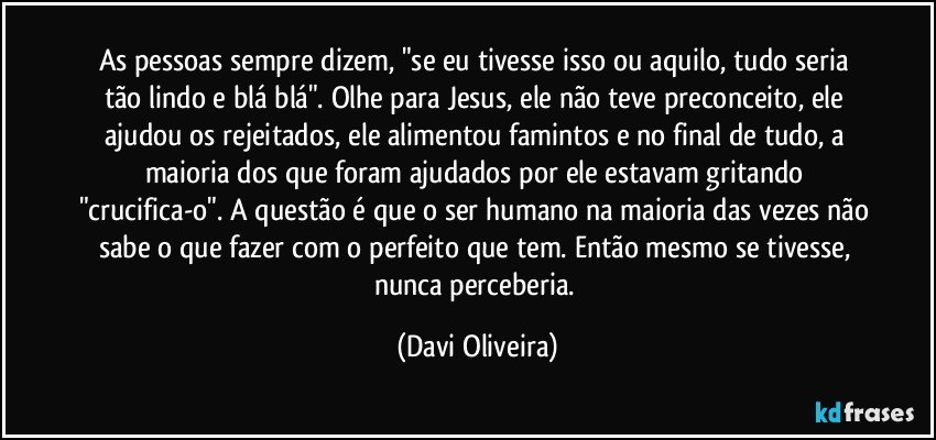 As pessoas sempre dizem, "se eu tivesse isso ou aquilo, tudo seria tão lindo e blá blá". Olhe para Jesus, ele não teve preconceito, ele ajudou os rejeitados, ele alimentou famintos e no final de tudo, a maioria dos que foram ajudados por ele estavam gritando "crucifica-o". A questão é que o ser humano na maioria das vezes não sabe o que fazer com o perfeito que tem. Então mesmo se tivesse, nunca perceberia. (Davi Oliveira)