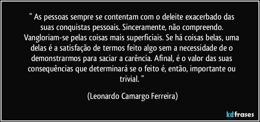 " As pessoas sempre se contentam com o deleite exacerbado das suas conquistas pessoais. Sinceramente, não compreendo. Vangloriam-se pelas coisas mais superficiais. Se há coisas belas, uma delas é a satisfação de termos feito algo sem a necessidade de o demonstrarmos para saciar a carência. Afinal, é o valor das suas consequências que determinará se o feito é, então, importante ou trivial. " (Leonardo Camargo Ferreira)