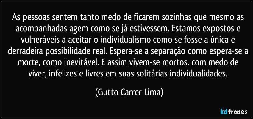 As pessoas sentem tanto medo de ficarem sozinhas que mesmo as acompanhadas agem como se já estivessem. Estamos expostos e vulneráveis a aceitar o individualismo como se fosse a única e derradeira possibilidade real. Espera-se a separação como espera-se a morte, como inevitável. E assim vivem-se mortos, com medo de viver, infelizes e livres em suas solitárias individualidades. (Gutto Carrer Lima)