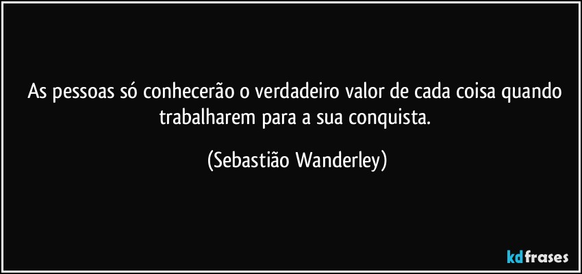 As pessoas só conhecerão o verdadeiro valor de cada coisa quando trabalharem para a sua conquista. (Sebastião Wanderley)