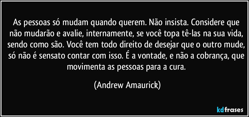 As pessoas só mudam quando querem. Não insista. Considere que não mudarão e avalie, internamente, se você topa tê-las na sua vida, sendo como são. Você tem todo direito de desejar que o outro mude, só não é sensato contar com isso. É a vontade, e não a cobrança, que movimenta as pessoas para a cura. (Andrew Amaurick)