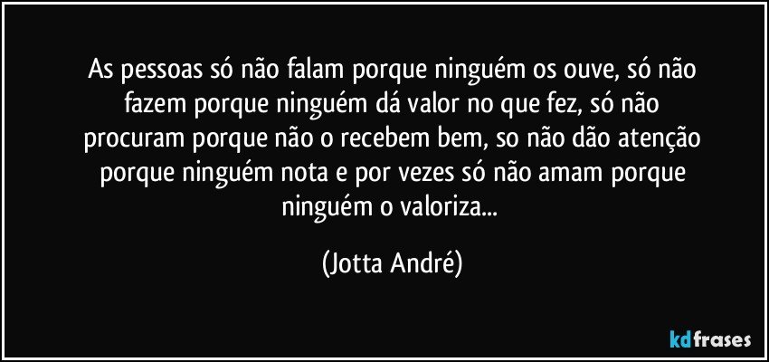 As pessoas só não falam porque ninguém os ouve, só não
fazem porque ninguém dá valor no que fez, só não
procuram porque não o recebem bem, so não dão atenção
porque ninguém nota e por vezes só não amam porque
ninguém o valoriza... (Jotta André)