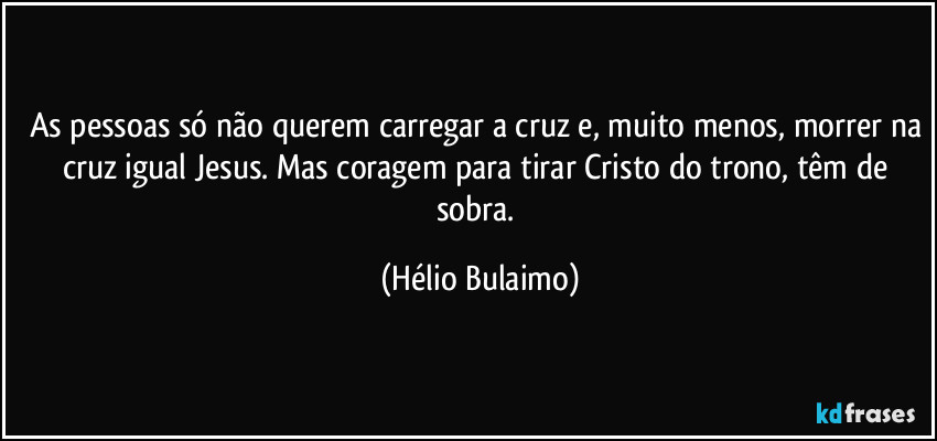 As pessoas só não querem carregar a cruz e, muito menos, morrer na cruz igual Jesus. Mas coragem para tirar Cristo do trono, têm de sobra. (Hélio Bulaimo)