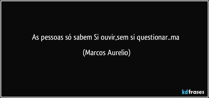 As pessoas só sabem Si ouvir,sem si questionar..ma (Marcos Aurelio)