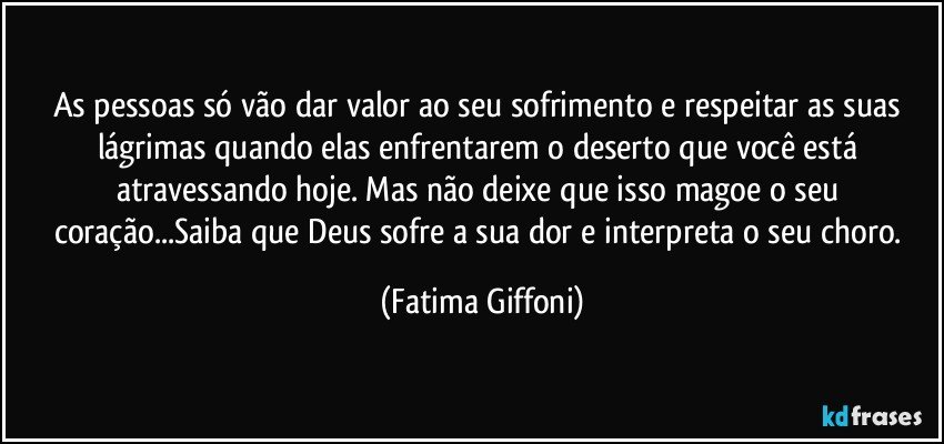 As pessoas só vão dar valor ao seu sofrimento e respeitar as suas lágrimas quando elas enfrentarem o deserto que você está atravessando hoje. Mas não deixe que isso magoe o seu coração...Saiba que Deus sofre a sua dor e interpreta o seu choro. (Fatima Giffoni)