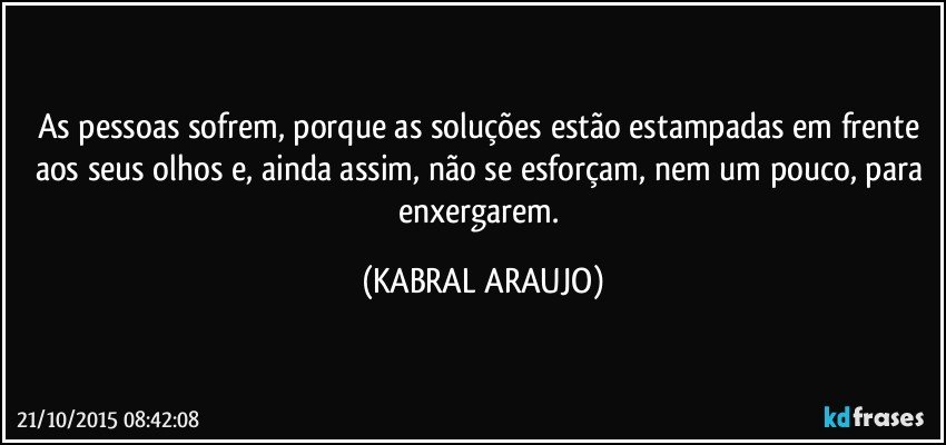 As pessoas sofrem, porque as soluções estão estampadas em frente aos seus olhos e, ainda assim, não se esforçam, nem um pouco, para enxergarem. (KABRAL ARAUJO)