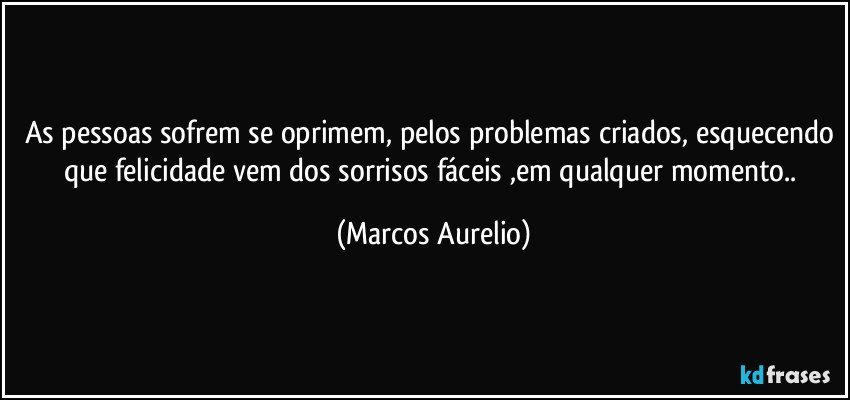 as pessoas sofrem se oprimem, pelos problemas criados, esquecendo que felicidade vem dos sorrisos fáceis ,em qualquer momento.. (Marcos Aurelio)