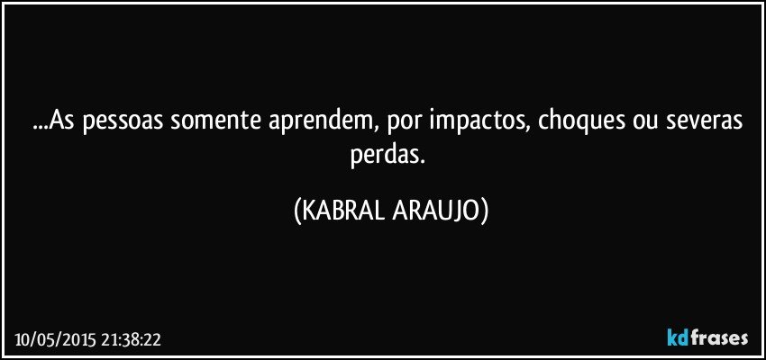 ...As pessoas somente aprendem, por impactos, choques ou severas perdas. (KABRAL ARAUJO)