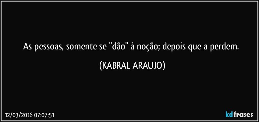 As pessoas, somente se "dão" à noção;  depois que a perdem. (KABRAL ARAUJO)