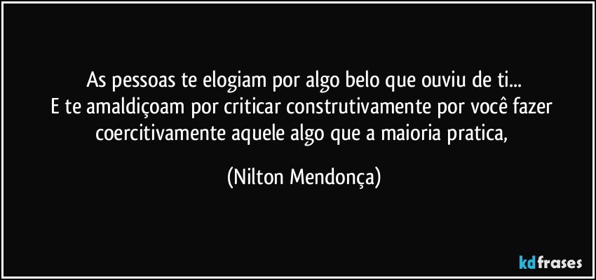 As pessoas te elogiam por algo belo que ouviu de ti...
E te amaldiçoam por criticar construtivamente por você fazer coercitivamente aquele algo que a maioria pratica, (Nilton Mendonça)