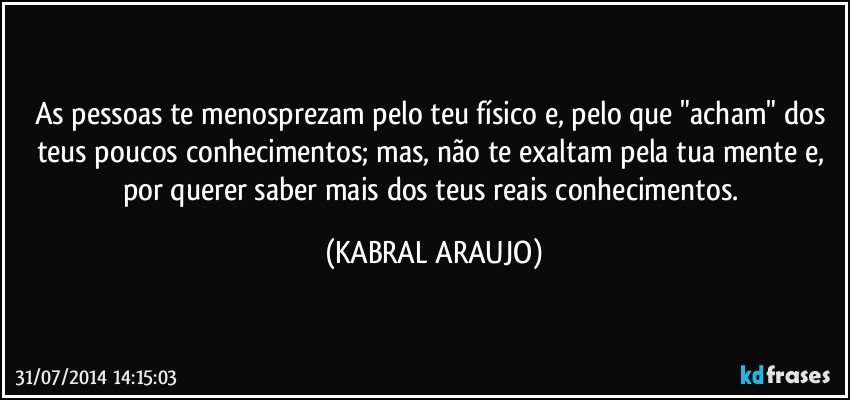 As pessoas te menosprezam pelo teu físico e, pelo que "acham" dos teus poucos conhecimentos; mas, não te exaltam pela tua mente e, por querer saber mais dos teus reais conhecimentos. (KABRAL ARAUJO)