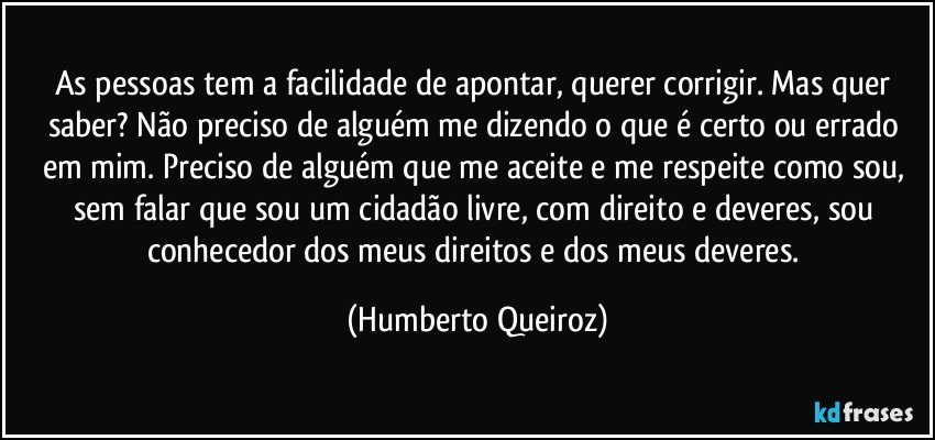 As pessoas tem a facilidade de apontar, querer corrigir. Mas quer saber? Não preciso de alguém me dizendo o que é certo ou errado em mim. Preciso de alguém que me aceite e me respeite como sou, sem falar que sou um cidadão livre, com direito e deveres, sou conhecedor dos meus direitos e dos meus deveres. (Humberto Queiroz)