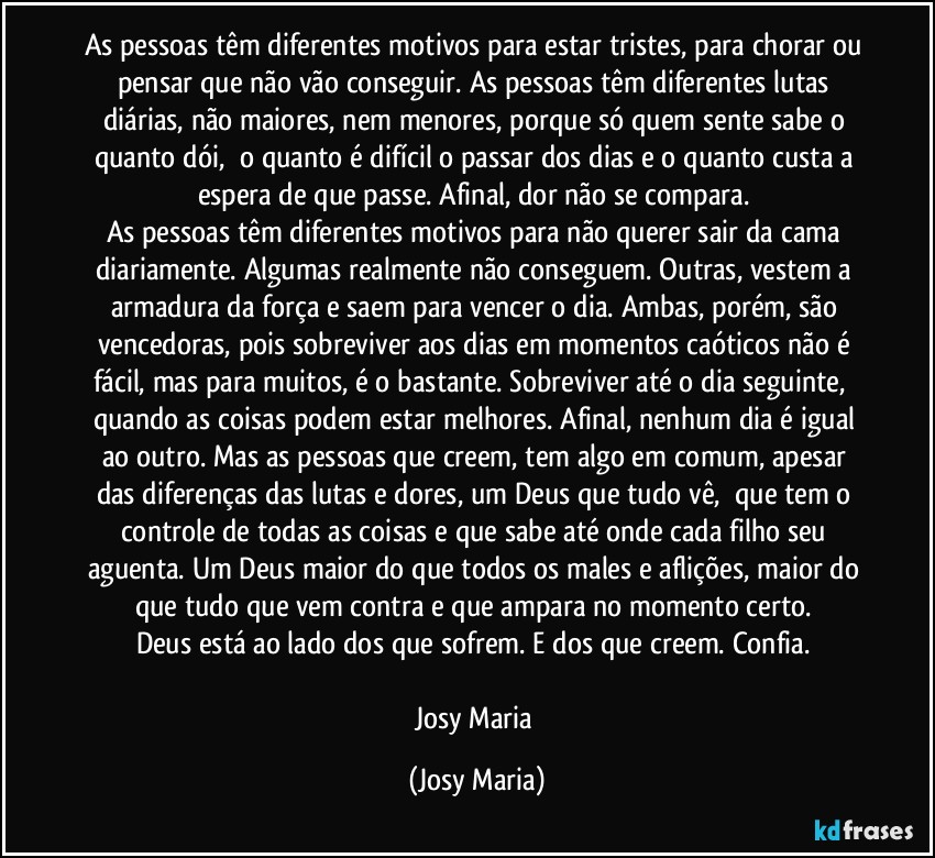 As pessoas têm diferentes motivos para estar tristes, para chorar ou pensar que não vão conseguir. As pessoas têm diferentes lutas diárias, não maiores, nem menores, porque só quem sente sabe o quanto dói,  o quanto é difícil o passar dos dias e o quanto custa a espera de que passe. Afinal, dor não se compara. 
As pessoas têm diferentes motivos para não querer sair da cama diariamente. Algumas realmente não conseguem. Outras, vestem a armadura da força e saem para vencer o dia. Ambas, porém, são vencedoras, pois sobreviver aos dias em momentos caóticos não é fácil, mas para muitos, é o bastante. Sobreviver até o dia seguinte,  quando as coisas podem estar melhores. Afinal, nenhum dia é igual ao outro. Mas as pessoas que creem, tem algo em comum, apesar das diferenças das lutas e dores, um Deus que tudo vê,  que tem o controle de todas as coisas e que sabe até onde cada filho seu aguenta. Um Deus maior do que todos os males e aflições, maior do que tudo que vem contra e que ampara no momento certo. 
Deus está ao lado dos que sofrem. E dos que creem. Confia. 

Josy Maria (Josy Maria)