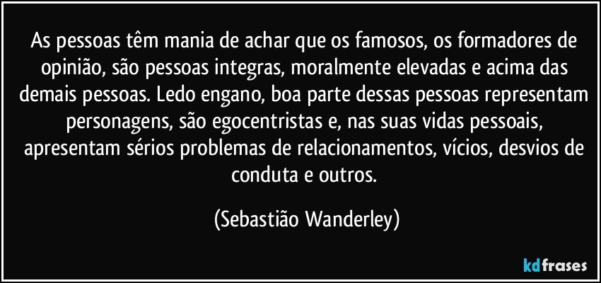 As pessoas têm mania de achar que os famosos, os formadores de opinião, são pessoas integras, moralmente elevadas e acima das demais pessoas. Ledo engano, boa parte dessas pessoas representam personagens, são egocentristas e, nas suas vidas pessoais, apresentam sérios problemas de relacionamentos, vícios, desvios de conduta e outros. (Sebastião Wanderley)