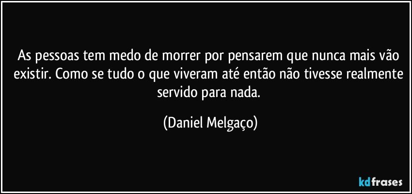 As pessoas tem medo de morrer por pensarem que nunca mais vão existir. Como se tudo o que viveram até então não tivesse realmente servido para nada. (Daniel Melgaço)