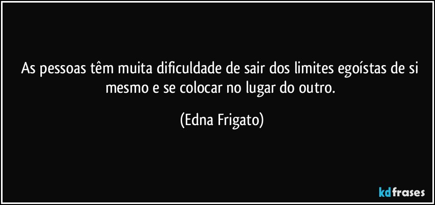 As pessoas têm muita dificuldade de sair dos limites egoístas de si mesmo e se colocar no lugar do outro. (Edna Frigato)