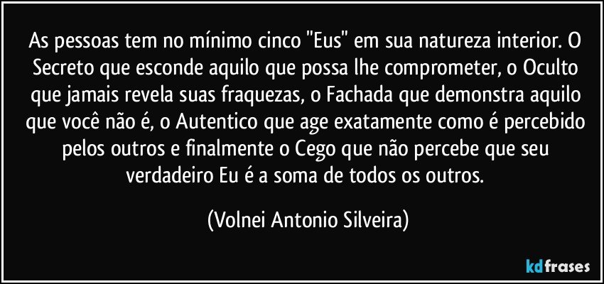 As pessoas tem no mínimo cinco "Eus" em sua natureza interior. O Secreto que esconde aquilo que possa lhe comprometer, o Oculto que jamais revela suas fraquezas, o Fachada que demonstra aquilo que você não é, o Autentico que age exatamente como é percebido pelos outros e finalmente o Cego que não percebe que seu verdadeiro Eu é a soma de todos os outros. (Volnei Antonio Silveira)