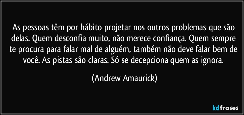 As pessoas têm por hábito projetar nos outros problemas que são delas. Quem desconfia muito, não merece confiança. Quem sempre te procura para falar mal de alguém, também não deve falar bem de você. As pistas são claras. Só se decepciona quem as ignora. (Andrew Amaurick)