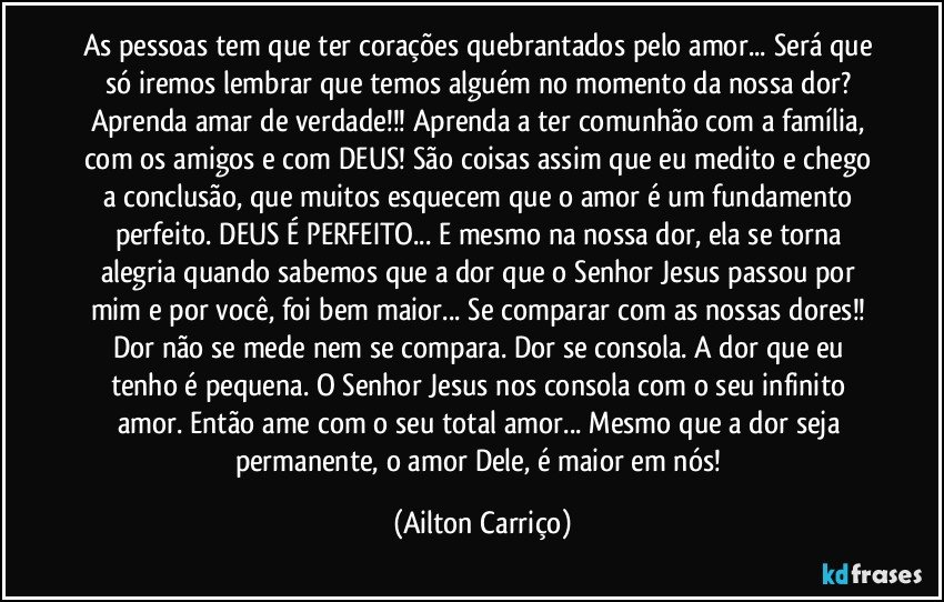 As pessoas tem que ter corações quebrantados pelo amor... Será que só iremos lembrar que temos alguém no momento da nossa dor? Aprenda amar de verdade!!! Aprenda a ter comunhão com a família, com os amigos e com DEUS! São coisas assim que eu medito e chego a conclusão, que muitos esquecem que o amor é um fundamento perfeito. DEUS É PERFEITO... E mesmo na nossa dor, ela se torna alegria quando sabemos que a dor que o Senhor Jesus passou por mim e por você, foi bem maior... Se comparar com as nossas dores!! Dor não se mede nem se compara. Dor se consola. A dor que eu tenho é pequena. O Senhor Jesus nos consola com o seu infinito amor. Então ame com o seu total amor... Mesmo que a dor seja permanente, o amor Dele, é maior em nós! (Ailton Carriço)