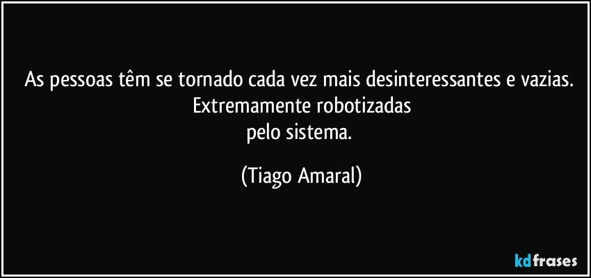 As pessoas têm se tornado cada vez mais desinteressantes e vazias. Extremamente robotizadas
pelo sistema. (Tiago Amaral)