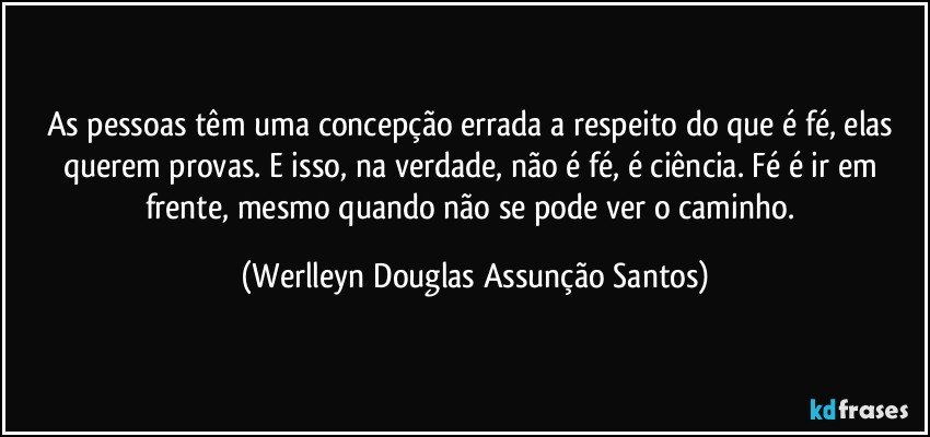 As pessoas têm uma concepção errada a respeito do que é fé, elas querem provas. E isso, na verdade, não é fé, é ciência. Fé é ir em frente, mesmo quando não se pode ver o caminho. (Werlleyn Douglas Assunção Santos)