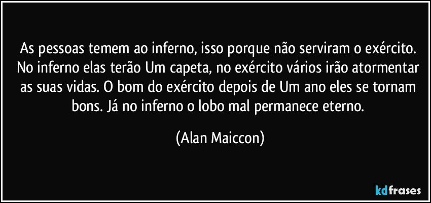 As pessoas temem ao inferno, isso porque não serviram o exército. No inferno elas terão Um capeta, no exército vários irão atormentar as suas vidas. O bom do exército depois de Um ano eles se tornam bons. Já no inferno o lobo mal permanece eterno. (Alan Maiccon)