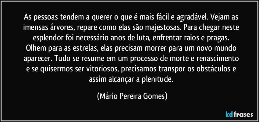 As pessoas tendem a querer o que é mais fácil e agradável. Vejam as imensas árvores, repare como elas são majestosas. Para chegar neste esplendor foi necessário anos de luta, enfrentar raios e pragas. Olhem para as estrelas, elas precisam morrer para um novo mundo aparecer. Tudo se resume em um processo de morte e renascimento e se quisermos ser vitoriosos, precisamos transpor os obstáculos e assim alcançar a plenitude. (Mário Pereira Gomes)