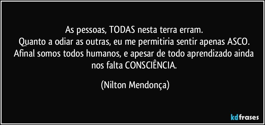 As pessoas, TODAS nesta terra erram. 
Quanto a odiar as outras, eu me permitiria sentir apenas ASCO. 
Afinal somos todos humanos, e apesar de todo aprendizado ainda nos falta CONSCIÊNCIA. (Nilton Mendonça)