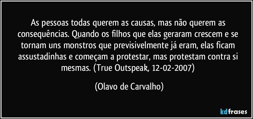 As pessoas todas querem as causas, mas não querem as consequências. Quando os filhos que elas geraram crescem e se tornam uns monstros que previsivelmente já eram, elas ficam assustadinhas e começam a protestar, mas protestam contra si mesmas. (True Outspeak, 12-02-2007) (Olavo de Carvalho)