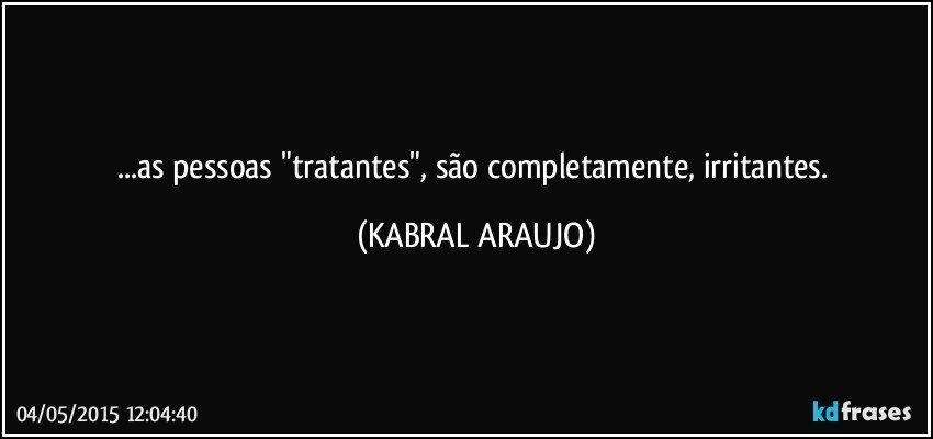 ...as pessoas "tratantes", são completamente, irritantes. (KABRAL ARAUJO)