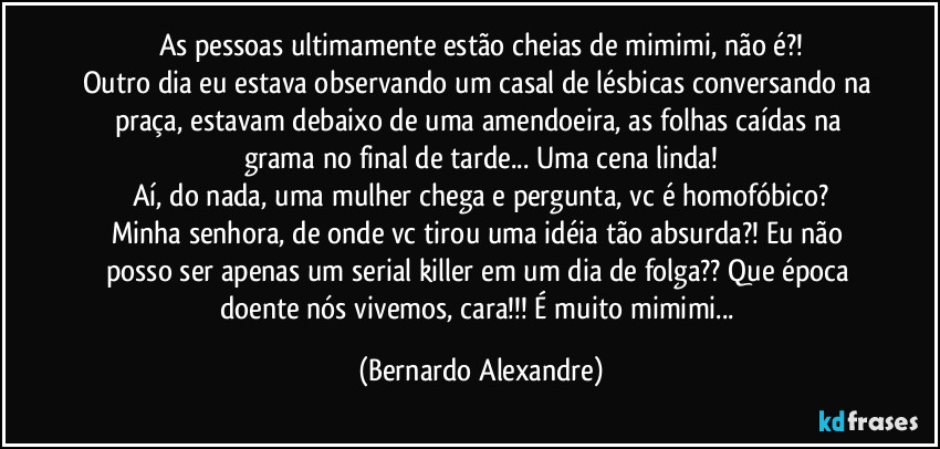 As pessoas ultimamente estão cheias de mimimi, não é?!
Outro dia eu estava observando um casal de lésbicas conversando na praça, estavam debaixo de uma amendoeira, as folhas caídas na grama no final de tarde... Uma cena linda!
Aí, do nada, uma mulher chega e pergunta, vc é homofóbico?
Minha senhora, de onde vc tirou uma idéia tão absurda?!  Eu não posso ser apenas um serial killer em um dia de folga?? Que época doente nós vivemos, cara!!! É muito mimimi... (Bernardo Alexandre)