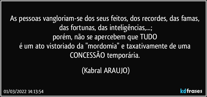 As pessoas vangloriam-se dos seus feitos, dos recordes, das famas, das fortunas, das inteligências,...;
porém, não se apercebem que TUDO 
é um ato vistoriado da "mordomia" e taxativamente de uma CONCESSÃO temporária. (KABRAL ARAUJO)