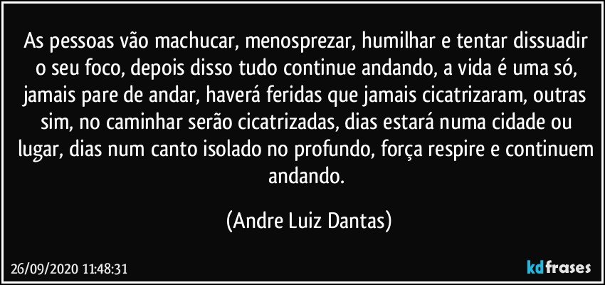 As pessoas vão machucar, menosprezar, humilhar e tentar dissuadir o seu foco, depois disso tudo continue andando, a vida é uma só, jamais pare de andar, haverá feridas que jamais cicatrizaram, outras sim, no caminhar serão cicatrizadas, dias estará numa cidade ou lugar, dias num canto isolado no profundo, força respire e continuem andando. (Andre Luiz Dantas)