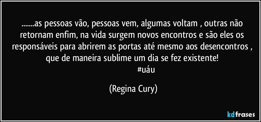 ...as pessoas vão, pessoas vem,  algumas  voltam , outras não  retornam enfim,  na vida surgem novos encontros  e são  eles os responsáveis para abrirem as portas  até mesmo aos desencontros , que de maneira sublime um dia se fez existente! 
                                                #uáu (Regina Cury)