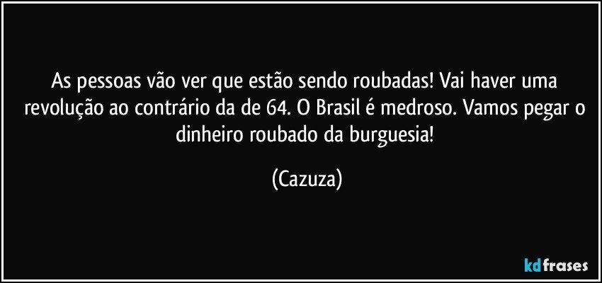 As pessoas vão ver que estão sendo roubadas! Vai haver uma revolução ao contrário da de 64. O Brasil é medroso. Vamos pegar o dinheiro roubado da burguesia! (Cazuza)