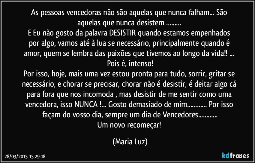 As pessoas vencedoras não são aquelas que nunca falham... São aquelas que nunca desistem ... 
E Eu não gosto da palavra DESISTIR  quando estamos empenhados por algo, vamos até à lua se necessário, principalmente quando é amor, quem se lembra das paixões que tivemos ao longo da vida!! ... Pois é, intenso!
Por isso,  hoje,  mais uma vez estou pronta para tudo, sorrir, gritar se necessário, e chorar se precisar, chorar não é desistir, é deitar algo cá para fora que nos incomoda , mas desistir de me sentir como uma vencedora, isso NUNCA !... Gosto demasiado de mim... Por isso façam do vosso dia, sempre um dia de Vencedores...
Um novo recomeçar! (Maria Luz)