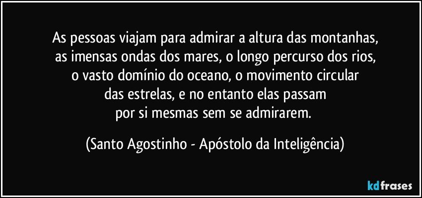 As pessoas viajam para admirar a altura das montanhas,
as imensas ondas dos mares, o longo percurso dos rios,
o vasto domínio do oceano, o movimento circular
das estrelas, e no entanto elas passam
por si mesmas sem se admirarem. (Santo Agostinho - Apóstolo da Inteligência)