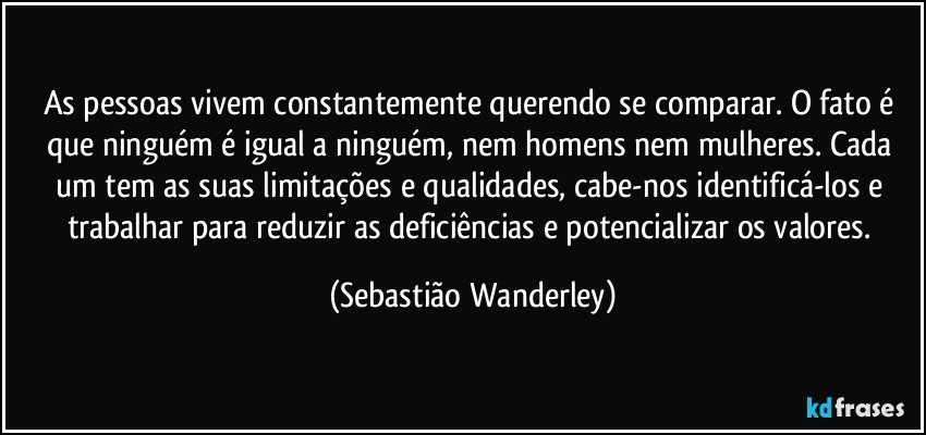 As pessoas vivem constantemente querendo se comparar. O fato é que ninguém é igual a ninguém, nem homens nem mulheres. Cada um tem as suas limitações e qualidades, cabe-nos identificá-los e trabalhar para reduzir as deficiências e potencializar os valores. (Sebastião Wanderley)