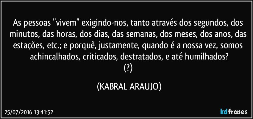 As pessoas "vivem" exigindo-nos, tanto através dos segundos, dos minutos, das horas, dos dias, das semanas, dos meses, dos anos, das estações, etc.; e porquê, justamente, quando é a nossa vez, somos achincalhados, criticados, destratados, e até humilhados?
(?) (KABRAL ARAUJO)
