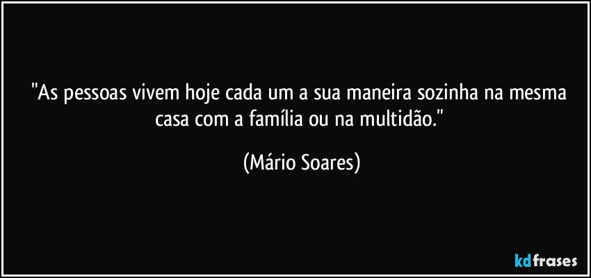 "As pessoas vivem hoje cada um a sua maneira sozinha na mesma casa com a família ou na multidão." (Mário Soares)